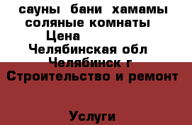 сауны, бани. хамамы соляные комнаты › Цена ­ 100 000 - Челябинская обл., Челябинск г. Строительство и ремонт » Услуги   